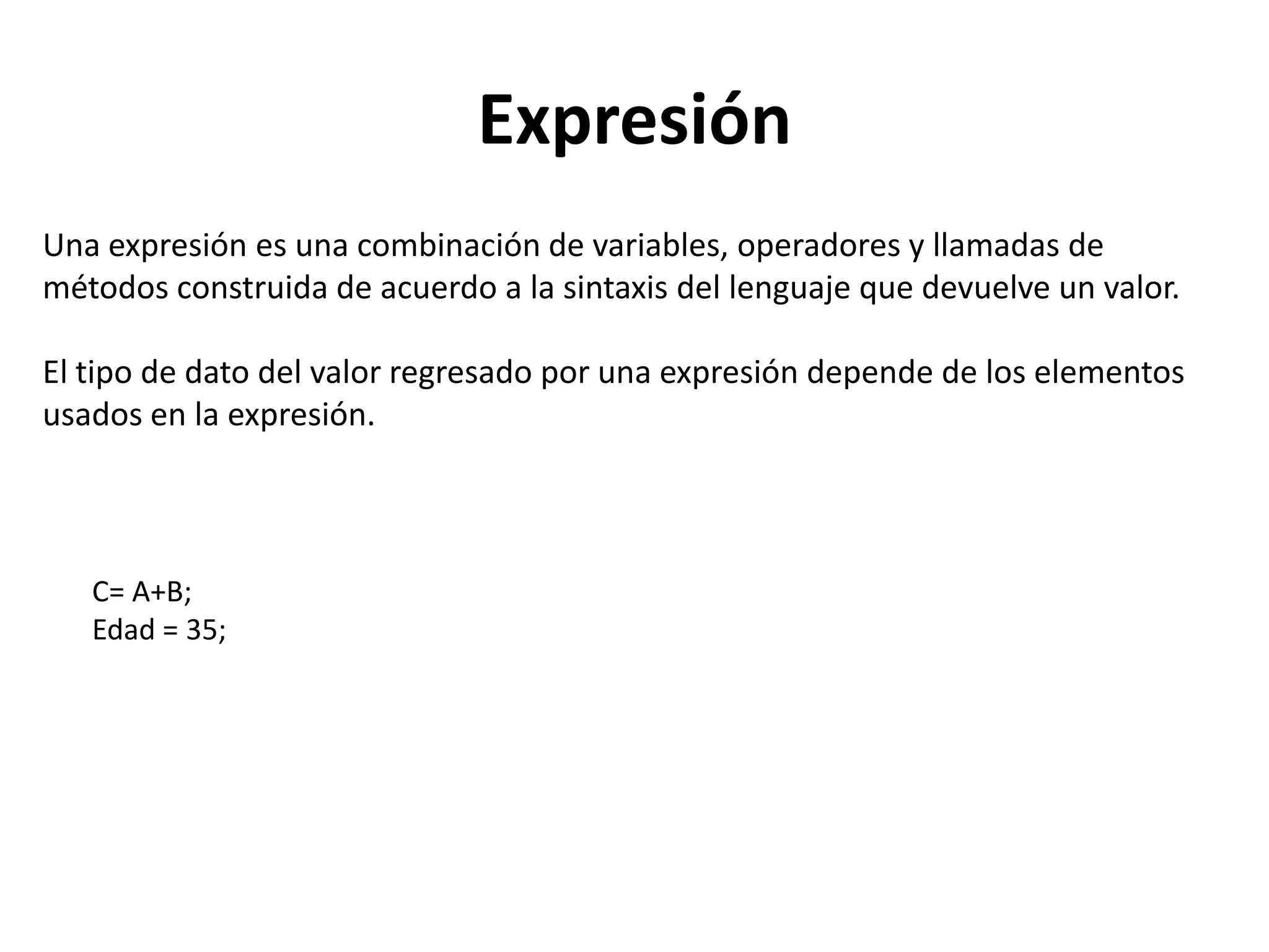 Expresión
Una expresión es una combinación de variables, operadores y llamadas de
métodos construida de acuerdo a la sintaxis del lenguaje que devuelve un valor.

El tipo de dato del valor regresado por una expresión depende de los elementos
usados en la expresión.



   C= A+B;
   Edad = 35;
 