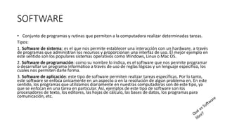 SOFTWARE
• Conjunto de programas y rutinas que permiten a la computadora realizar determinadas tareas.
Tipos:
1. Software de sistema: es el que nos permite establecer una interacción con un hardware, a través
de programas que administran los recursos y proporcionan una interfaz de uso. El mejor ejemplo en
este sentido son los populares sistemas operativos como Windows, Linux o Mac OS.
2. Software de programación: como su nombre lo indica, es el software que nos permite programar
o desarrollar un programa informático a través de uso de reglas lógicas y un lenguaje específico, los
cuales nos permiten darle forma.
3. Software de aplicación: este tipo de software permiten realizar tareas específicas. Por lo tanto,
este software se enfoca únicamente en un aspecto o en la resolución de algún problema en. En este
sentido, los programas que utilizamos diariamente en nuestras computadoras son de este tipo, ya
que se enfocan en una tarea en particular. Así, ejemplos de este tipo de software son los
procesadores de texto, los editores, las hojas de cálculo, las bases de datos, los programas para
comunicación, etc.
 