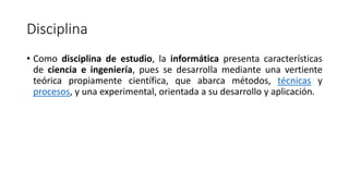 Disciplina
• Como disciplina de estudio, la informática presenta características
de ciencia e ingeniería, pues se desarrolla mediante una vertiente
teórica propiamente científica, que abarca métodos, técnicas y
procesos, y una experimental, orientada a su desarrollo y aplicación.
 