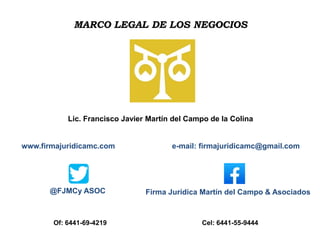 MARCO LEGAL DE LOS NEGOCIOS
Lic. Francisco Javier Martín del Campo de la Colina
www.firmajuridicamc.com e-mail: firmajuridicamc@gmail.com
Of: 6441-69-4219 Cel: 6441-55-9444
Firma Jurídica Martín del Campo & Asociados
@FJMCy ASOC
 