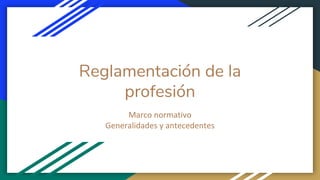 Reglamentación de la
profesión
Marco normativo
Generalidades y antecedentes
 