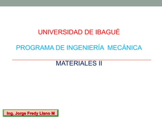 UNIVERSIDAD DE IBAGUÉ

    PROGRAMA DE INGENIERÍA MECÁNICA

                           MATERIALES II




Ing. Jorge Fredy Llano M
 