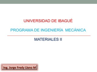 UNIVERSIDAD DE IBAGUÉ

     PROGRAMA DE INGENIERÍA MECÁNICA

                      MATERIALES II




Ing. Jorge Fredy Llano M
 