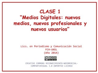 CLASE 1
“Medios Digitales: nuevos
medios, nuevos profesionales y
nuevos usuarios”
Lics. en Periodismo y Comunicación Social
FCH-UNSL
(Año 2014)
CREATIVE COMMONS RECONOCIMIENTO-NOCOMERCIAL-
COMPARTIRIGUAL 3.0 UNPORTED LICENSE
 