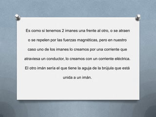 Es como si tenemos 2 imanes una frente al otro, o se atraen
o se repelen por las fuerzas magnéticas, pero en nuestro
caso uno de los imanes lo creamos por una corriente que
atraviesa un conductor, lo creamos con un corriente eléctrica.
El otro imán sería el que tiene la aguja de la brújula que está
unida a un imán.
 