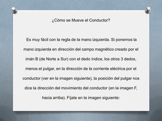 ¿Cómo se Mueve el Conductor?
Es muy fácil con la regla de la mano izquierda. Si ponemos la
mano izquierda en dirección del campo magnético creado por el
imán B (de Norte a Sur) con el dedo índice, los otros 3 dedos,
menos el pulgar, en la dirección de la corriente eléctrica por el
conductor (ver en la imagen siguiente), la posición del pulgar nos
dice la dirección del movimiento del conductor (en la imagen F,
hacia arriba). Fíjate en la imagen siguiente:
 