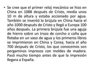 • Se cree que el primer reloj mecánico se hizo en
China en 1088 después de Cristo, medía unos
10 m de altura y estaba accionado por agua.
También se inventó la brújula en China hacia el
año 1000 después de Cristo y llegó a Europa 100
años después. La primera brújula fue una aguja
de hierro sobre un trozo de corcho o caña que
flotaba en un vaso de agua y los primeros libros
se imprimieron en China y Corea, hacia el año
700 después de Cristo, los que conocemos son
pergaminos impresos con moldes de madera.
Pasó mucho tiempo antes de que la impresión
llegara a España.
 
