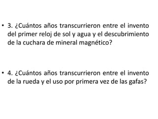 • 3. ¿Cuántos años transcurrieron entre el invento
del primer reloj de sol y agua y el descubrimiento
de la cuchara de mineral magnético?
• 4. ¿Cuántos años transcurrieron entre el invento
de la rueda y el uso por primera vez de las gafas?
 