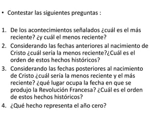 • Contestar las siguientes preguntas :
1. De los acontecimientos señalados ¿cuál es el más
reciente? ¿y cuál el menos reciente?
2. Considerando las fechas anteriores al nacimiento de
Cristo ¿cuál sería la menos reciente?¿Cuál es el
orden de estos hechos históricos?
3. Considerando las fechas posteriores al nacimiento
de Cristo ¿cuál sería la menos reciente y el más
reciente? ¿qué lugar ocupa la fecha en que se
produjo la Revolución Francesa? ¿Cuál es el orden
de estos hechos históricos?
4. ¿Qué hecho representa el año cero?
 
