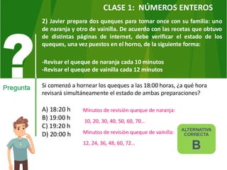2) Javier prepara dos queques para tomar once con su familia: uno
de naranja y otro de vainilla. De acuerdo con las recetas que obtuvo
de distintas páginas de internet, debe verificar el estado de los
queques, una vez puestos en el horno, de la siguiente forma:
-Revisar el queque de naranja cada 10 minutos
-Revisar el queque de vainilla cada 12 minutos
Si comenzó a hornear los queques a las 18:00 horas, ¿a qué hora
revisará simultáneamente el estado de ambas preparaciones?
A) 18:20 h
B) 19:00 h
C) 19:20 h
D) 20:00 h
Minutos de revisión queque de naranja:
10, 20, 30, 40, 50, 60, 70…
Minutos de revisión queque de vainilla:
12, 24, 36, 48, 60, 72…
ALTERNATIVA
CORRECTA
B
CLASE 1: NÚMEROS ENTEROS
 