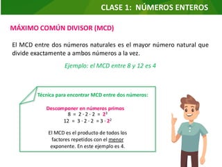 MÁXIMO COMÚN DIVISOR (MCD)
El MCD entre dos números naturales es el mayor número natural que
divide exactamente a ambos números a la vez.
Ejemplo: el MCD entre 8 y 12 es 4
Técnica para encontrar MCD entre dos números:
Descomponer en números primos
8 = 2 ∙ 2 ∙ 2 = 23
12 = 3 ∙ 2 ∙ 2 = 3 ∙ 22
El MCD es el producto de todos los
factores repetidos con el menor
exponente. En este ejemplo es 4.
CLASE 1: NÚMEROS ENTEROS
 
