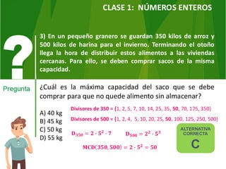 3) En un pequeño granero se guardan 350 kilos de arroz y
500 kilos de harina para el invierno. Terminando el otoño
llega la hora de distribuir estos alimentos a las viviendas
cercanas. Para ello, se deben comprar sacos de la misma
capacidad.
¿Cuál es la máxima capacidad del saco que se debe
comprar para que no quede alimento sin almacenar?
A) 40 kg
B) 45 kg
C) 50 kg
D) 55 kg
ALTERNATIVA
CORRECTA
C
CLASE 1: NÚMEROS ENTEROS
Divisores de 350 = {1, 2, 5, 7, 10, 14, 25, 35, 50, 70, 175, 350}
Divisores de 500 = {1, 2, 4, 5, 10, 20, 25, 50, 100, 125, 250, 500}
𝐃𝟑𝟓𝟎 = 𝟐 ∙ 𝟓𝟐 ∙ 𝟕 𝐃𝟓𝟎𝟎 = 𝟐𝟐 ∙ 𝟓𝟑
𝐌𝐂𝐃 𝟑𝟓𝟎, 𝟓𝟎𝟎 = 𝟐 ∙ 𝟓𝟐 = 𝟓𝟎
 