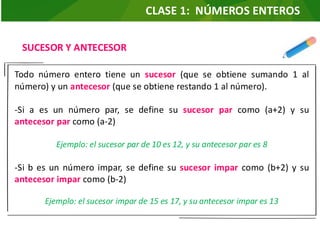 SUCESOR Y ANTECESOR
Todo número entero tiene un sucesor (que se obtiene sumando 1 al
número) y un antecesor (que se obtiene restando 1 al número).
-Si a es un número par, se define su sucesor par como (a+2) y su
antecesor par como (a-2)
Ejemplo: el sucesor par de 10 es 12, y su antecesor par es 8
-Si b es un número impar, se define su sucesor impar como (b+2) y su
antecesor impar como (b-2)
Ejemplo: el sucesor impar de 15 es 17, y su antecesor impar es 13
CLASE 1: NÚMEROS ENTEROS
 