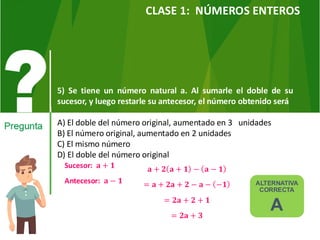 5) Se tiene un número natural a. Al sumarle el doble de su
sucesor, y luego restarle su antecesor, el número obtenido será
A) El doble del número original, aumentado en 3 unidades
B) El número original, aumentado en 2 unidades
C) El mismo número
D) El doble del número original
ALTERNATIVA
CORRECTA
A
CLASE 1: NÚMEROS ENTEROS
Sucesor: 𝐚 + 𝟏
Antecesor: 𝐚 − 𝟏
𝐚 + 𝟐 𝐚 + 𝟏 − 𝐚 − 𝟏
= 𝐚 + 𝟐𝐚 + 𝟐 − 𝐚 − −𝟏
= 𝟐𝐚 + 𝟐 + 𝟏
= 𝟐𝐚 + 𝟑
 