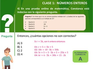 4) En una prueba online de matemática, Constanza está
indecisa con la siguiente pregunta.
Entonces, ¿cuántas opciones no son correctas?
A) 3
B) 1
C) 2
D) 4
Pregunta 7: Se tiene que r es un número positivo múltiplo de 5. ¿Cuál(es) de las siguientes
opciones corresponde(n) a un múltiplo de 15?
• Opción A: r + 5
• Opción B: 10r
• Opción C: 5r + 5
• Opción D: 6r
ALTERNATIVA
CORRECTA
A
Si r = 5k, con k entero entonces
O1: r + 5 = 5k + 5
O2: 10r = 10 · 5k = 50k
O3: 5r + 5 = 5 · 5k + 5 = 25k + 5
O4: 6r = 6 · 5k = 30k = 15 · 2k
CLASE 1: NÚMEROS ENTEROS
 