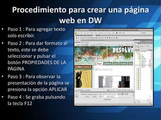 Procedimiento para crear una página
               web en DW
• Paso 1 : Para agregar texto
  solo escribir.
• Paso 2 : Para dar formato al
  texto, este se debe
  seleccionar y pulsar el
  botón PROPIEDADES DE LA
  PÁGINA
• Paso 3 : Para observar la
  presentación de la página se
  presiona la opción APLICAR
• Paso 4 : Se graba pulsando
  la tecla F12
 