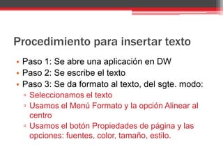 Procedimiento para insertar texto
• Paso 1: Se abre una aplicación en DW
• Paso 2: Se escribe el texto
• Paso 3: Se da formato al texto, del sgte. modo:
 ▫ Seleccionamos el texto
 ▫ Usamos el Menú Formato y la opción Alinear al
   centro
 ▫ Usamos el botón Propiedades de página y las
   opciones: fuentes, color, tamaño, estilo.
 