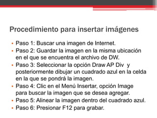 Procedimiento para insertar imágenes
• Paso 1: Buscar una imagen de Internet.
• Paso 2: Guardar la imagen en la misma ubicación
  en el que se encuentra el archivo de DW.
• Paso 3: Seleccionar la opción Draw AP Div y
  posteriormente dibujar un cuadrado azul en la celda
  en la que se pondrá la imagen.
• Paso 4: Clic en el Menú Insertar, opción Image
  para buscar la imagen que se desea agregar.
• Paso 5: Alinear la imagen dentro del cuadrado azul.
• Paso 6: Presionar F12 para grabar.
 