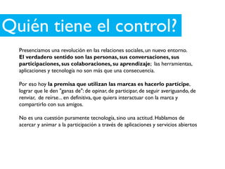 Quién tiene el control?
  Presenciamos una revolución en las relaciones sociales, un nuevo entorno.
  El verdadero sentido son las personas, sus conversaciones, sus
  participaciones, sus colaboraciones, su aprendizaje; las herramientas,
  aplicaciones y tecnología no son más que una consecuencia.

  Por eso hoy la premisa que utilizan las marcas es hacerlo partícipe,
  lograr que le den "ganas de": de opinar, de participar, de seguir averiguando, de
  renviar, de reírse... en definitiva, que quiera interactuar con la marca y
  compartirlo con sus amigos.

  No es una cuestión puramente tecnología, sino una actitud. Hablamos de
  acercar y animar a la participación a través de aplicaciones y servicios abiertos
 