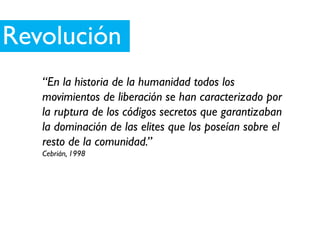 Revolución
   “En la historia de la humanidad todos los
   movimientos de liberación se han caracterizado por
   la ruptura de los códigos secretos que garantizaban
   la dominación de las elites que los poseían sobre el
   resto de la comunidad.”
   Cebrián, 1998
 