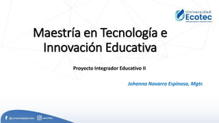 Maestría en Tecnología e
Innovación Educativa
Proyecto Integrador Educativo II
Johanna Navarro Espinosa, Mgtr.
 