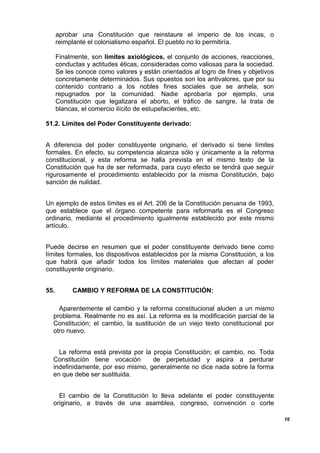 aprobar una Constitución que reinstaure el imperio de los incas, o
reimplante el colonialismo español. El pueblo no lo permitiría.
Finalmente, son límites axiológicos, el conjunto de acciones, reacciones,
conductas y actitudes éticas, consideradas como valiosas para la sociedad.
Se les conoce como valores y están orientados al logro de fines y objetivos
concretamente determinados. Sus opuestos son los antivalores, que por su
contenido contrario a los nobles fines sociales que se anhela, son
repugnados por la comunidad. Nadie aprobaría por ejemplo, una
Constitución que legalizara el aborto, el tráfico de sangre, la trata de
blancas, el comercio ilícito de estupefacientes, etc.
51.2. Límites del Poder Constituyente derivado:
A diferencia del poder constituyente originario, el derivado si tiene límites
formales. En efecto, su competencia alcanza sólo y únicamente a la reforma
constitucional, y esta reforma se halla prevista en el mismo texto de la
Constitución que ha de ser reformada, para cuyo efecto se tendrá que seguir
rigurosamente el procedimiento establecido por la misma Constitución, bajo
sanción de nulidad.
Un ejemplo de estos límites es el Art. 206 de la Constitución peruana de 1993,
que establece que el órgano competente para reformarla es el Congreso
ordinario, mediante el procedimiento igualmente establecido por este mismo
artículo.
Puede decirse en resumen que el poder constituyente derivado tiene como
límites formales, los dispositivos establecidos por la misma Constitución, a los
que habrá que añadir todos los límites materiales que afectan al poder
constituyente originario.
55. CAMBIO Y REFORMA DE LA CONSTITUCIÓN:
Aparentemente el cambio y la reforma constitucional aluden a un mismo
problema. Realmente no es así. La reforma es la modificación parcial de la
Constitución; el cambio, la sustitución de un viejo texto constitucional por
otro nuevo.
La reforma está prevista por la propia Constitución; el cambio, no. Toda
Constitución tiene vocación de perpetuidad y aspira a perdurar
indefinidamente, por eso mismo, generalmente no dice nada sobre la forma
en que debe ser sustituida.
El cambio de la Constitución lo lleva adelante el poder constituyente
originario, a través de una asamblea, congreso, convención o corte
10
 