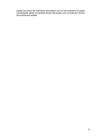 puesto que antes del nacimiento del Estado, aún no hay soberanía. El poder
constituyente ejerce el mandato directo del pueblo, que se halla por encima
de la soberanía estatal.
12
 