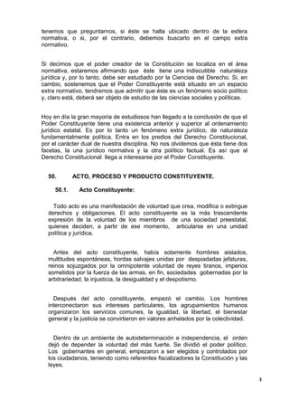 tenemos que preguntarnos, si éste se halla ubicado dentro de la esfera
normativa, o si, por el contrario, debemos buscarlo en el campo extra
normativo.
Si decimos que el poder creador de la Constitución se localiza en el área
normativa, estaremos afirmando que éste tiene una indiscutible naturaleza
jurídica y, por lo tanto, debe ser estudiado por la Ciencias del Derecho. Si, en
cambio, sostenemos que el Poder Constituyente está situado en un espacio
extra normativo, tendremos que admitir que éste es un fenómeno socio político
y, claro está, deberá ser objeto de estudio de las ciencias sociales y políticas.
Hoy en día la gran mayoría de estudiosos han llegado a la conclusión de que el
Poder Constituyente tiene una existencia anterior y superior al ordenamiento
jurídico estatal. Es por lo tanto un fenómeno extra jurídico, de naturaleza
fundamentalmente política. Entra en los predios del Derecho Constitucional,
por el carácter dual de nuestra disciplina. No nos olvidemos que ésta tiene dos
facetas, la una jurídico normativa y la otra político factual. Es así que al
Derecho Constitucional llega a interesarse por el Poder Constituyente.
50. ACTO, PROCESO Y PRODUCTO CONSTITUYENTE.
50.1. Acto Constituyente:
Todo acto es una manifestación de voluntad que crea, modifica o extingue
derechos y obligaciones. El acto constituyente es la más trascendente
expresión de la voluntad de los miembros de una sociedad preestatal,
quienes deciden, a partir de ese momento, articularse en una unidad
política y jurídica.
Antes del acto constituyente, había solamente hombres aislados,
multitudes espontáneas, hordas salvajes unidas por despiadadas jefaturas,
reinos sojuzgados por la omnipotente voluntad de reyes tiranos, imperios
sometidos por la fuerza de las armas, en fin, sociedades gobernadas por la
arbitrariedad, la injusticia, la desigualdad y el despotismo.
Después del acto constituyente, empezó el cambio. Los hombres
interconectaron sus intereses particulares, los agrupamientos humanos
organizaron los servicios comunes, la igualdad, la libertad, el bienestar
general y la justicia se convirtieron en valores anhelados por la colectividad.
Dentro de un ambiente de autodeterminación e independencia, el orden
dejó de depender la voluntad del más fuerte. Se dividió el poder político.
Los gobernantes en general, empezaron a ser elegidos y controlados por
los ciudadanos, teniendo como referentes fiscalizadores la Constitución y las
leyes.
3
 