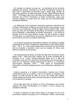 Sin embargo no siempre se pensó así. Los partidarios de las corrientes
teológicas por ejemplo, afirmaban que el Poder Constituyente proviene de
Dios, autor y consumador de todas las cosas y, desde luego, también de
este poder soberano. El célebre pensador francés Joseph Bénigne Bosuet
(1627 – 1704) llegó a decir que ni las hojas de los árboles se mueven, sin la
permisión de la Divina ‘Providencia; el Poder Constituyente, según esta
corriente teológica, no puede tener otro origen que las inconmensurables
potestades celestiales.
Los defensores de los regímenes monárquico absolutos, sostuvieron que
el Poder Constituyente, se halla en la volunta del Rey, como persona, y/o en
la Corona, como institución. El filósofo inglés Thomas Hobbes (1588 - 1679)
decía que para salir del Estado de Naturaleza, los hombres se desprenden
de sus libertades y capacidades de decisión individuales, y los confían al
Príncipe, de una vez y para siempre. A partir de este momento, el citado
Príncipe actúa en representación de todos los integrantes de la comunidad
que le cedió la suma de sus poderes personales.
Los mentores de gobiernos aristocráticos, atribuyen a la Nobleza la calidad
de depositaria del Poder Constituyente. Recordemos al sabio griego Platón
(428 – 347 a. C.), quien estaba plenamente convencido que los filósofos
eran los llamados a gobernar, teoría que fue acogida en Roma, para
justificar el régimen de los patricios.
Los revolucionarios franceses, de finales del siglo XVIII, Enmanuel Joseph
Sieyès (1748 - 1836) entre ellos, enfatizó que el Poder Constituyente se
encuentra en la nación. Consecuentemente habría que ir a ella para
consultarla, antes de tomar decisiones fundamentales que comprometan el
futuro de sus habitantes. Sieyès perfecciona las ideas de su compatriota
Jean-Yacques Rousseau I1724 – 1778) sobre la representación
democrática, afirmando categóricamente que el Parlamento representa a la
nación.
Quienes aspiramos a un gobierno democrático, creemos que el Poder
Constituyente radica en el pueblo, o sea en el conjunto de ciudadanos del
Estado. La Carta peruana de 1993, en su Art. 46, recoge esta postura,
cuando señala que el poder político procede del pueblo y se ejerce conforme
a la Constitución y las leyes.
De lo hasta aquí dicho se deduce, en forma transparente, que el titular
originario del Poder Constituyente es el pueblo, o sea el conjunto de
ciudadanos electores.
El titular de ejercicio de este mismo poder es el órgano al que se le
encomienda redactar el proyecto de la Constitución Política. Esta entidad
5
 