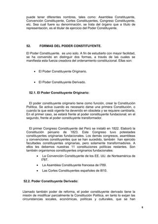 puede tener diferentes nombres, tales como: Asamblea Constituyente,
Convención Constituyente, Cortes Constituyentes, Congreso Constituyente,
etc. Sea cual fuere su denominación, se trata del órgano que a título de
representación, es el titular de ejercicio del Poder Constituyente.
52. FORMAS DEL PODER CONSTITUYENTE.
El Poder Constituyente. es uno solo. A fin de estudiarlo con mayor facilidad,
se ha convenido en distinguir dos formas, a través de las cuales se
manifiesta esta fuerza creadora del ordenamiento constitucional. Ellas son:
• El Poder Constituyente Originario.
• El Poder Constituyente Derivado.
52.1. El Poder Constituyente Originario:
El poder constituyente originario tiene como función, crear la Constitución
Política. Se activa cuando es necesario darse una primera Constitución, o
cuando la que está vigente ha devenido en obsoleta y se requiere cambiarla.
En el primer caso, se estará frente al poder constituyente fundacional; en el
segundo, frente al poder constituyente transformador.
El primer Congreso Constituyente del Perú se instaló en 1822. Elaboró la
Constitución peruano de 1823. Este Congreso tuvo potestades
constituyentes originarias fundacionales. Los demás congresos, asambleas
y convenciones constituyentes que se han sucedido, también han ejercido
facultades constituyentes originarias, pero solamente transformadores. A
ellos les debemos nuestras 11 constituciones políticas restantes. Son
también organismos constituyentes originarios fundacionales:
• La Convención Constituyente de los EE. UU. de Norteamérica de
l787.
• La Asamblea Constituyente francesa de l789.
• Las Cortes Constituyentes españoles de l810.
52.2. Poder Constituyente Derivado:
Llamado también poder de reforma, el poder constituyente derivado tiene la
misión de modificar parcialmente la Constitución Política, en tanto lo exijan las
circunstancias socales, económicas, políticas y culturales, que se han
6
 