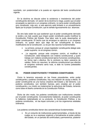 suscitado, con posterioridad a la puesta en vigencia del texto constitucional
vigente.
En la doctrina se discute sobre la existencia o inexistencia del poder
constituyente derivado. Un sector de la doctrina lo niega, puesto que al estar
encargado su ejercicio a un congreso ordinario, no sería poder constituyente
sino constituido, más aún, si ese ejercicio está limitado a un procedimiento
fijado por la propia Constitución, que le señala rigurosamente sus alcances.
De otro lado están los que sostienen que el poder constituyente derivado
si existe y es real, puesto que ningún poder constituido puede modificar la
Constitución Política del Estado. Esa labor solo la pude desempeñar el
poder constituyente. El hecho que se encargue su ejercicio a un congreso
ordinario, no quiere decir que deje de ser constituyente la fuerza
modificatoria de la Constitución. Lo es por dos razones fundamentales:
• La primera, porque el propio legislador constituyente delegó este
poder supremo en el congreso común.
• La segunda, porque este congreso común, al modificar la
Constitución, está trabajando con materia constitucional, y quien
trabaja con materia constitucional ejerce funciones constituyentes,
en forma real y efectiva. De lo contrario su labor carecería de
validez. Dicho en resumen, la reforma constitucional que efectúa
el congreso ordinario sería nula, si éste no tuviera potestades
constituyentes.
53. PODER CONSTITUYENTE Y PODERES CONSTITUIDOS:
Como lo tenemos expuesto en las líneas precedentes, entre poder
constituyente y poderes constituidos, hay una relación de causa a efecto. El
poder constituyente es una fuerza creadora del Estado y del Derecho. Los
poderes constituidos, son también fuerzas, pero creadas por el poder
constituyente y su misión es implementar la estructura del Estado, teniendo
como base el diseño contenido en la Constitución Política.
Dicho de otro modo, los poderes constituidos son instituciones creadas
por el poder constituyente. Concretamente hablando, al poder constituyente
lo hallamos materializado en su producto, la Constitución Política; a los
poderes constituidos, en las leyes comunes y en los organismos estatales
ordinarios.
Los poderes constituidos tienen dos características fundamentales:
• Es un conjunto de instituciones gubernamentales, a través de las
cuales se va a expresar orgánica y formalmente el poder político
del Estado, en un periodo de continuidad y permanencia, posterior
7
 