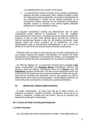 a su establecimiento por el poder constituyente.
• La subordinación jurídico normativa de los poderes constituidos
respecto del poder constituyente. Éste, modela el Estado y todas
las instituciones políticas existentes, con expreso señalamiento de
sus competencias, a través de las normas contenidas en la
Constitución Política, producto de una Asamblea Constituyente.
Aquellos, ajustan su accionar a las normas legales ordinarias
dictadas por un órgano legislativo común.
La segunda característica conlleva una diferenciación más. El poder
constituyente puede reformar la Constitución, y con ello, modificar
sustancialmente la composición y competencias de los poderes constituidos,
pudiendo si fuera el caso, hasta eliminar alguno de ellos. En cambio la
reforma constitucional llevada a cabo por los poderes constituidos, debe
hacerse dentro del marco normativo de la Constitución, sin variar
absolutamente nada el procedimiento preestablecido, y por lo tanto, sin
afectar en lo más mínimo la voluntad rectora del poder constituyente.
Podemos decir sin temor a equivocarnos que el poder constituyente es
una energía creadora del Estado y del Derecho. La voluntad del Poder
Constituyente se materializa en la Constitución Política. Los encargados de
ejecutar la voluntad del poder constituyente son los poderes constituidos.
En 1653 los ingleses con su Instrument of Government, buscaban crear
(poder constituyente) una Suprema Norma (Constitución Política) que
estuviera fuera del alcance modificatorio tanto de la Corona como del
Parlamento (poderes constituidos). Por ello muchos estudiosos opinan que
el Instrument Of Government es la primera Constitución Política del mundo.
Claro que es discutible esta afirmación, pero en ella aparece ya nítida la
diferenciación entre normas constitucionales y normas legales ordinarias, así
como entre poder constituyente, Constitución y poderes constituidos.
54. LÍMITES DEL PODER CONSTITUYENTE:
El poder constituyente se ubica más allá de la esfera jurídica. Su
existencia es anterior y superior al Estado y al Derecho, de los que es su
creador y diseñador. ¿Cuáles son sus límites?. Esa es la inquietud que
trataremos de dilucidar a continuación.
54.1. Límites del Poder Constituyente Originario:
a. Límites Formales:
Las actividades del poder constituyente no pueden estar gobernadas por
8
 