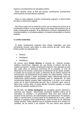 órganos o procedimientos de naturaleza jurídica.
Éstos nacerán recién al final del proceso constituyente, precisamente
como producto de esas labores creadoras.
Dicho en otras palabras, el poder constituyente originario, no tiene límites
formales ni restricciones legales.
Del mismo modo que no existe ley común que se ubique por encima de la
Constitución Política, no hay poder alguna que posea más jerarquía que el
poder constituyente originario. Si se admitiera lo contrario, desaparecería el
constitucionalismo, la constitucionalidad y el sistema democrático no tendría
sustento.
b. Límites materiales:
El poder constituyente originario tiene límites materiales, que será
conveniente conocer, para lograr un mejor dominio de este tema. Estos
límites pueden ser agrupados en:
• Fácticos.
• Ideológicos.
• Axiológicos.
Se conoce como límites fácticos al conjunto de factores sociales,
políticos, económicos, religiosos, etc. que forman el entorno real de los
sujetos que ejercen el poder constituyente originario. Son ejemplos de este
tipo, entre otros, la estructura económica de la sociedad, el nivel de
desarrollo de las fuerzas productivas, la interacción de las clases sociales,
la presión de los grupos de poder, la influencia de los medios masivos de
comunicación, las expectativas de los líderes, etc. Estos factores crean las
necesidades sociales y estas necesidades exigen determinada forma de
instituciones político-jurídicas apropiadas para su satisfacción. El texto
constitucional deberá contener tales instituciones y no otras, si en verdad
quiere ser la carta fundamental del país. De lo contrario, será, como lo
dijera hace muchos años, el jurista alemán Fernando Lassalle, un simple
conjunto de papeles mojados en tinta.
De otro lado, son límites ideológicos, los conceptos, teorías. opiniones y
creencias que integran determinada concepción filosófica acerca de la
naturaleza, la sociedad y el pensamiento. Ésta sirve para orientar el
accionar de las personas, las colectividades y las instituciones. Por ejemplo,
todos o, cuando menos. la mayor parte de los habitantes de un país, aspira
alcanzar el progreso social gradualmente, sobre la base de su esforzado
trabajo futurista. Todos sabemos que la sociedad avanza de lo simple a lo
complejo, de los inferior a los superior. Por eso mismo sería absurdo
9
 