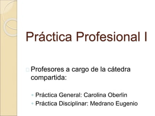 Práctica Profesional I
 Profesores a cargo de la cátedra
compartida:
◦ Práctica General: Carolina Oberlin
◦ Práctica Disciplinar: Medrano Eugenio
 