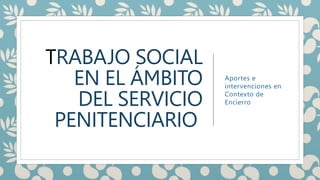 TRABAJO SOCIAL
EN EL ÁMBITO
DEL SERVICIO
PENITENCIARIO
Aportes e
intervenciones en
Contexto de
Encierro
 