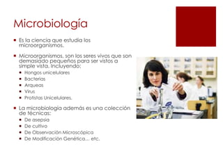Microbiología
 Es la ciencia que estudia los
microorganismos.
 Microorganismos, son los seres vivos que son
demasiado pequeños para ser vistos a
simple vista. Incluyendo:
 Hongos unicelulares
 Bacterias
 Arqueas
 Virus
 Protistas Unicelulares.
 La microbiología además es una colección
de técnicas:
 De asepsia
 De cultivo
 De Observación Microscópica
 De Modificación Genética… etc.
 