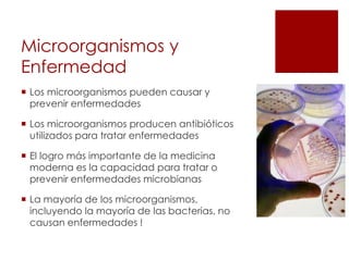 Microorganismos y
Enfermedad
 Los microorganismos pueden causar y
prevenir enfermedades
 Los microorganismos producen antibióticos
utilizados para tratar enfermedades
 El logro más importante de la medicina
moderna es la capacidad para tratar o
prevenir enfermedades microbianas
 La mayoría de los microorganismos,
incluyendo la mayoría de las bacterias, no
causan enfermedades !
 