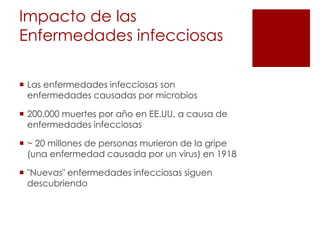 Impacto de las
Enfermedades infecciosas
 Las enfermedades infecciosas son
enfermedades causadas por microbios
 200.000 muertes por año en EE.UU. a causa de
enfermedades infecciosas
 ~ 20 millones de personas murieron de la gripe
(una enfermedad causada por un virus) en 1918
 "Nuevas" enfermedades infecciosas siguen
descubriendo
 