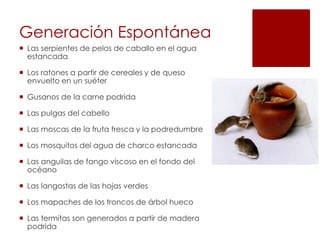 Generación Espontánea
 Las serpientes de pelos de caballo en el agua
estancada
 Los ratones a partir de cereales y de queso
envuelto en un suéter
 Gusanos de la carne podrida
 Las pulgas del cabello
 Las moscas de la fruta fresca y la podredumbre
 Los mosquitos del agua de charco estancada
 Las anguilas de fango viscoso en el fondo del
océano
 Las langostas de las hojas verdes
 Los mapaches de los troncos de árbol hueco
 Las termitas son generados a partir de madera
podrida
 