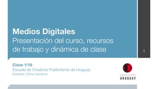 Medios Digitales
Presentación del curso, recursos
de trabajo y dinámica de clase                  1


Clase 1/16
Escuela de Creativos Publicitarios de Uruguay
Docente: Chino Carranza
 