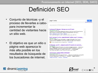 Definición SEO
• Conjunto de técnicas -y el
  proceso de llevarlas a cabo-
  para incrementar la
  cantidad de visitantes hacia
  un sitio web.


• El objetivo es que un sitio o
  página web aparezca lo
  más alta posible en los
  resultados de búsqueda de
  los buscadores de internet.
 