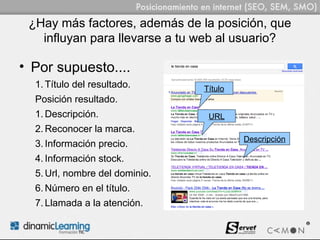 ¿Hay más factores, además de la posición, que
   influyan para llevarse a tu web al usuario?

• Por supuesto....
  1. Título del resultado.      Título
  Posición resultado.
  1. Descripción.                URL
  2. Reconocer la marca.
                                         Descripción
  3. Información precio.
  4. Información stock.
  5. Url, nombre del dominio.
  6. Número en el título.
  7. Llamada a la atención.
 