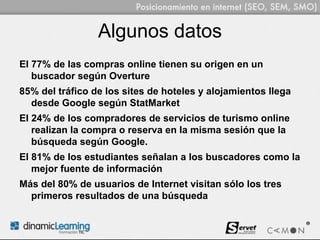 Algunos datos
El 77% de las compras online tienen su origen en un
   buscador según Overture
85% del tráfico de los sites de hoteles y alojamientos llega
  desde Google según StatMarket
El 24% de los compradores de servicios de turismo online
   realizan la compra o reserva en la misma sesión que la
   búsqueda según Google.
El 81% de los estudiantes señalan a los buscadores como la
   mejor fuente de información
Más del 80% de usuarios de Internet visitan sólo los tres
  primeros resultados de una búsqueda
 