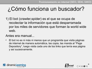 ¿Cómo funciona un buscador?
1) El bot (crawler,spider) es el que se ocupa de
  recolectar la información que está desparramada
  por los miles de servidores que forman la world wide
  web.
Antes era manual...
• El bot no es ni más ni menos que un programita que visita páginas
  de internet de manera automática, las copia, las manda al “Page
  Depository”, luego visita cada uno de los links que tenía esa página
  y así sucesivamente.
 