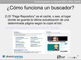 ¿Cómo funciona un buscador?
2) El “Page Repository” es el caché, o sea, el lugar
  donde se guarda la última actualización de una
  determinada página según la copió el bot.
Ejemplo búsqueda tucamon.es en Google
 