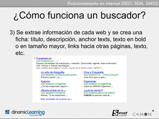 ¿Cómo funciona un buscador?
3) Se extrae información de cada web y se crea una
  ficha: título, descripción, anchor texts, texto en bold
  o en tamaño mayor, links hacia otras páginas, texto,
  etc.
 