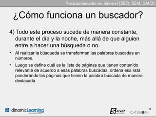 ¿Cómo funciona un buscador?
4) Todo este proceso sucede de manera constante,
  durante el día y la noche, más allá de que alguien
  entre a hacer una búsqueda o no.
• Al realizar la búsqueda se transforman las palabras buscadas en
  números.
• Luego se define cuál es la lista de páginas que tienen contenido
  relevante de acuerdo a esas palabras buscadas, ordena esa lista
  ponderando las páginas que tienen la palabra buscada de manera
  destacada.
 