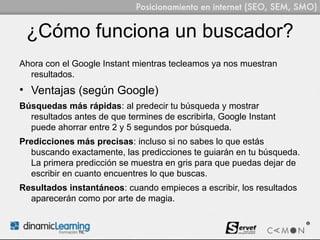¿Cómo funciona un buscador?
Ahora con el Google Instant mientras tecleamos ya nos muestran
  resultados.
• Ventajas (según Google)
Búsquedas más rápidas: al predecir tu búsqueda y mostrar
  resultados antes de que termines de escribirla, Google Instant
  puede ahorrar entre 2 y 5 segundos por búsqueda.
Predicciones más precisas: incluso si no sabes lo que estás
  buscando exactamente, las predicciones te guiarán en tu búsqueda.
  La primera predicción se muestra en gris para que puedas dejar de
  escribir en cuanto encuentres lo que buscas.
Resultados instantáneos: cuando empieces a escribir, los resultados
  aparecerán como por arte de magia.
 