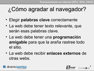 ¿Cómo agradar al navegador?
• Elegir palabras clave correctamente
• La web debe tener texto relevante, que
  serán esas palabras clave.
• La web debe tener una programación
  amigable para que la araña rastree todo
  el sitio.
• La web debe recibir enlaces externos de
  otras webs.
 