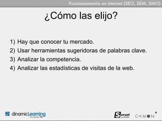 ¿Cómo las elijo?

1) Hay que conocer tu mercado.
2) Usar herramientas sugeridoras de palabras clave.
3) Analizar la competencia.
4) Analizar las estadísticas de visitas de la web.
 